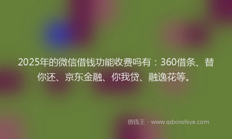 2025年的微信借钱功能收费吗有：360借条、替你还、京东金融、你我贷、融逸花等。