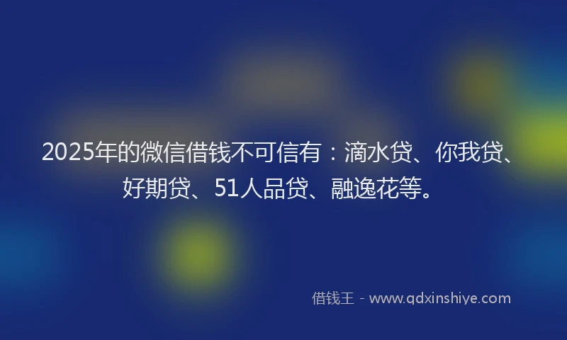 2025年的微信借钱不可信有：滴水贷、你我贷、好期贷、51人品贷、融逸花等。