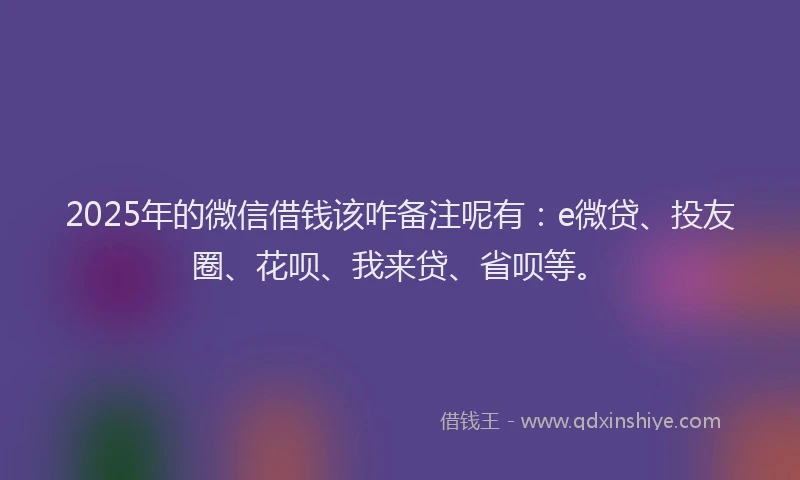 2025年的微信借钱该咋备注呢有：e微贷、投友圈、花呗、我来贷、省呗等。
