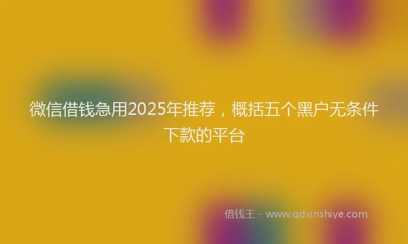 微信借钱急用2025年推荐，概括五个黑户无条件下款的平台