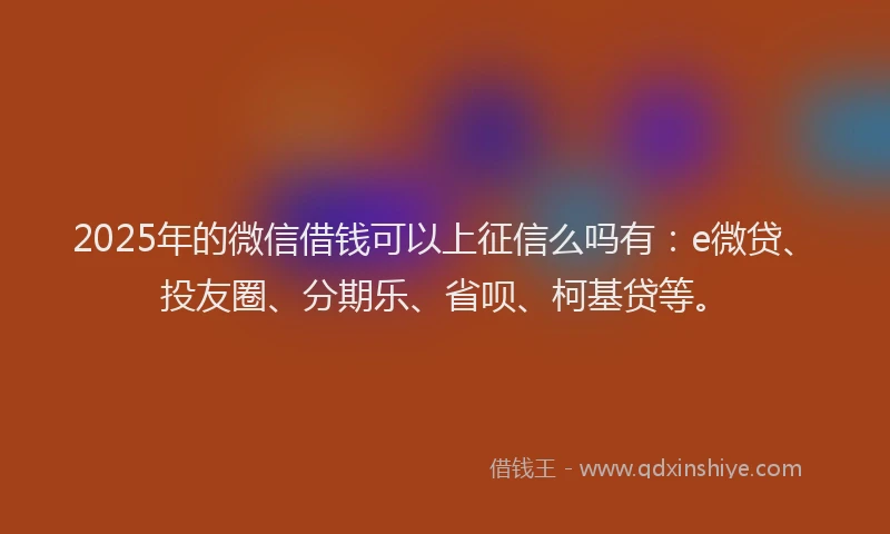 2025年的微信借钱可以上征信么吗有：e微贷、投友圈、分期乐、省呗、柯基贷等。