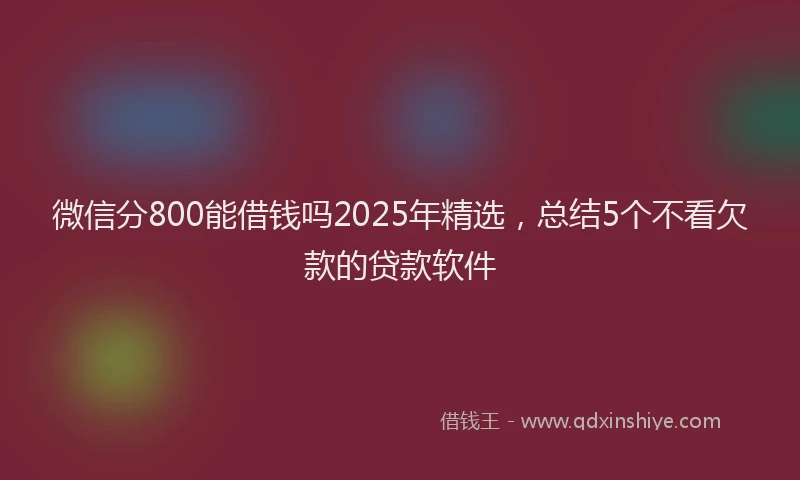 微信分800能借钱吗2025年精选，总结5个不看欠款的贷款软件