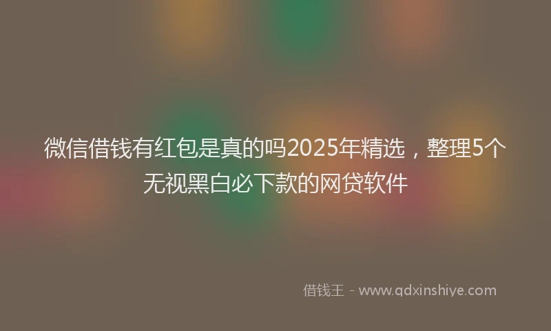 微信借钱有红包是真的吗2025年精选，整理5个无视黑白必下款的网贷软件