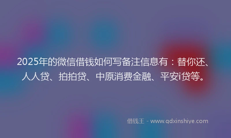 2025年的微信借钱如何写备注信息有：替你还、人人贷、拍拍贷、中原消费金融、平安i贷等。