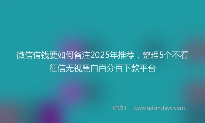 微信借钱要如何备注2025年推荐，整理5个不看征信无视黑白百分百下款平台