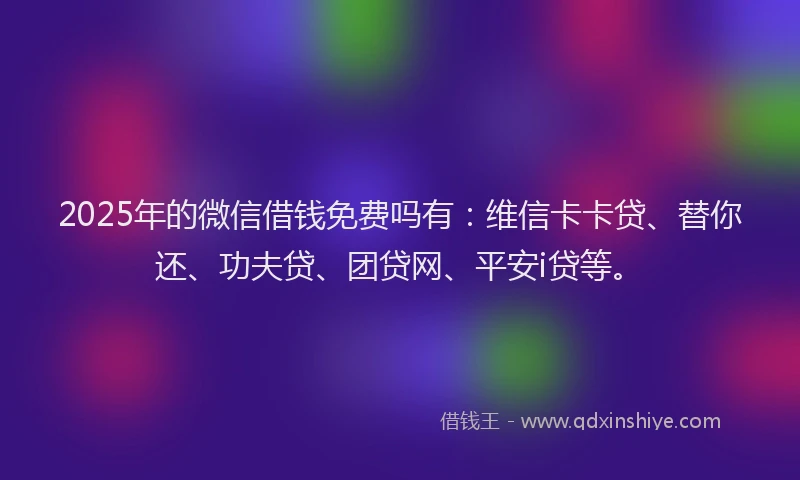 2025年的微信借钱免费吗有：维信卡卡贷、替你还、功夫贷、团贷网、平安i贷等。