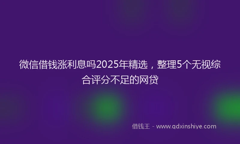 微信借钱涨利息吗2025年精选，整理5个无视综合评分不足的网贷