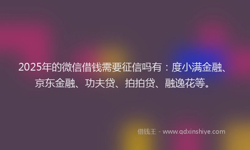 2025年的微信借钱需要征信吗有：度小满金融、京东金融、功夫贷、拍拍贷、融逸花等。