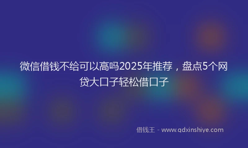 微信借钱不给可以高吗2025年推荐，盘点5个网贷大口子轻松借口子