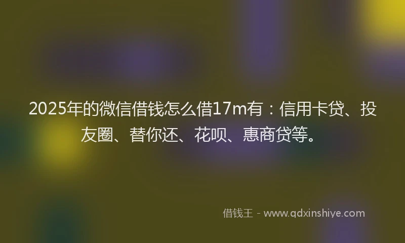2025年的微信借钱怎么借17m有：信用卡贷、投友圈、替你还、花呗、惠商贷等。