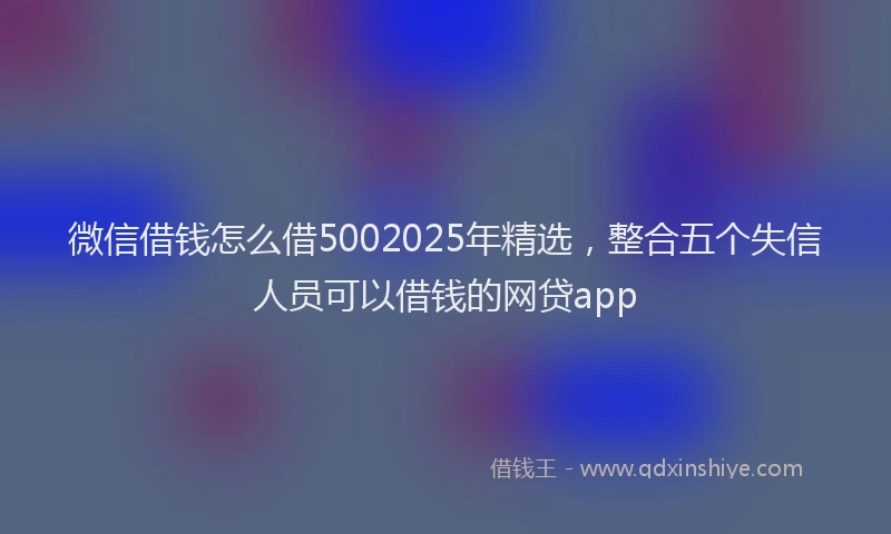 微信借钱怎么借5002025年精选，整合五个失信人员可以借钱的网贷app