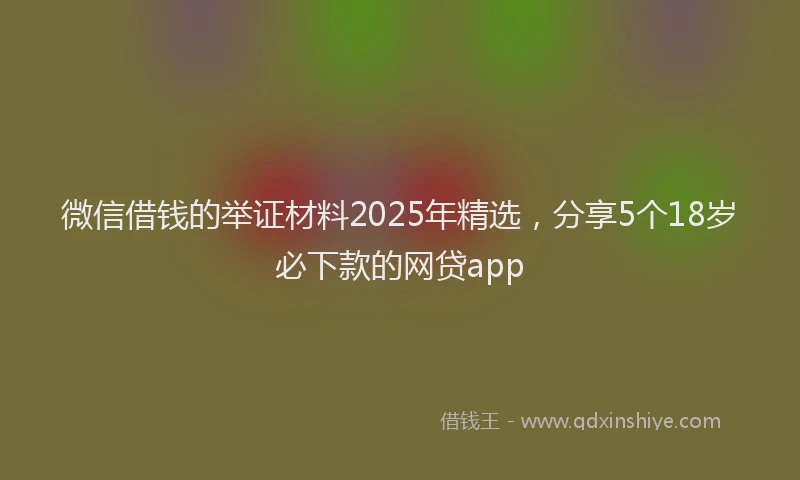 微信借钱的举证材料2025年精选，分享5个18岁必下款的网贷app