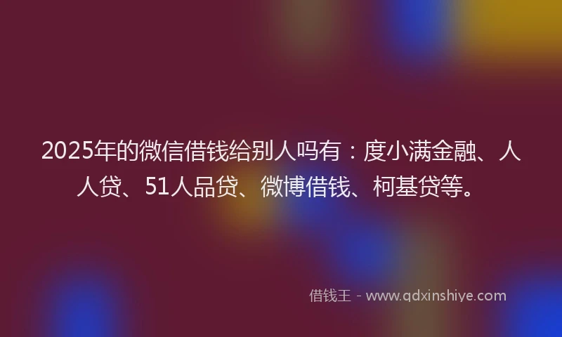 2025年的微信借钱给别人吗有：度小满金融、人人贷、51人品贷、微博借钱、柯基贷等。