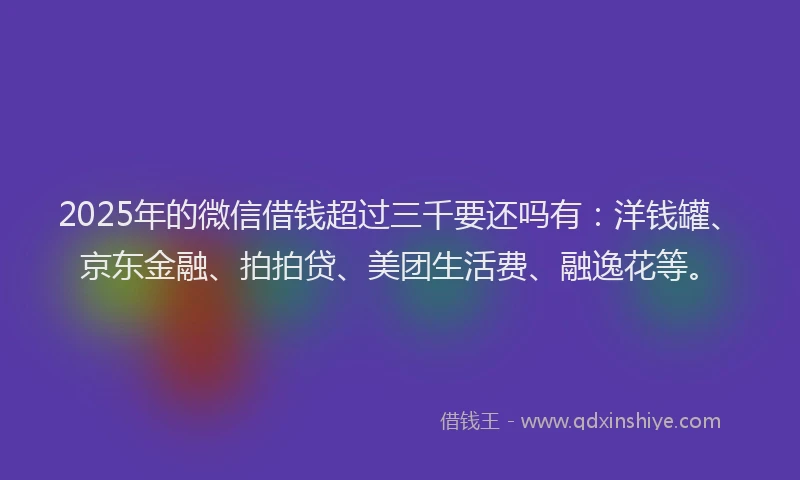2025年的微信借钱超过三千要还吗有：洋钱罐、京东金融、拍拍贷、美团生活费、融逸花等。
