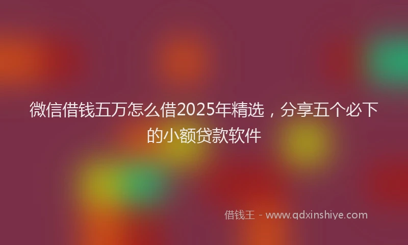 微信借钱五万怎么借2025年精选，分享五个必下的小额贷款软件