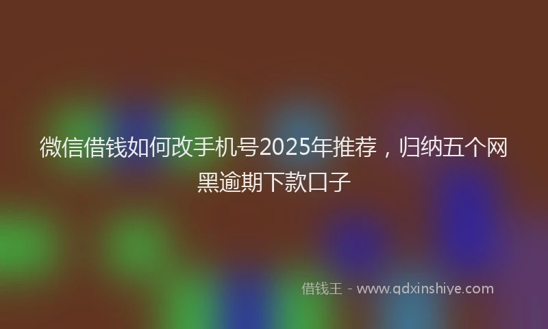 微信借钱如何改手机号2025年推荐，归纳五个网黑逾期下款口子