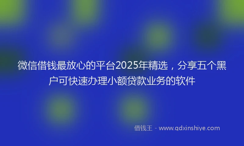 微信借钱最放心的平台2025年精选，分享五个黑户可快速办理小额贷款业务的软件