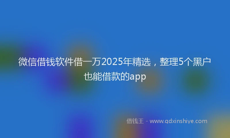 微信借钱软件借一万2025年精选，整理5个黑户也能借款的app