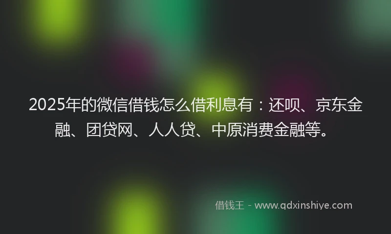 2025年的微信借钱怎么借利息有：还呗、京东金融、团贷网、人人贷、中原消费金融等。