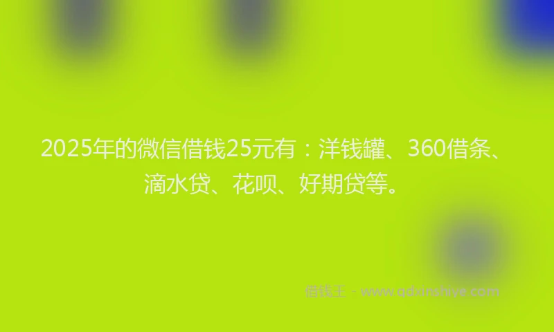 2025年的微信借钱25元有：洋钱罐、360借条、滴水贷、花呗、好期贷等。