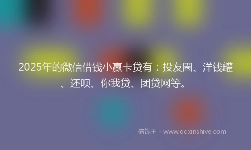 2025年的微信借钱小赢卡贷有：投友圈、洋钱罐、还呗、你我贷、团贷网等。