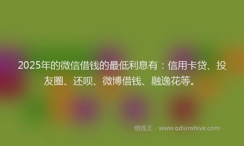 2025年的微信借钱的最低利息有：信用卡贷、投友圈、还呗、微博借钱、融逸花等。