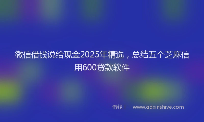 微信借钱说给现金2025年精选，总结五个芝麻信用600贷款软件