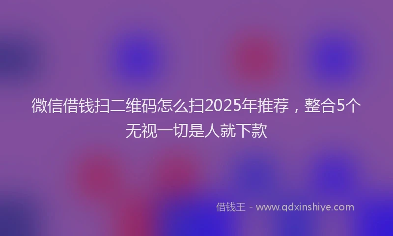 微信借钱扫二维码怎么扫2025年推荐，整合5个无视一切是人就下款