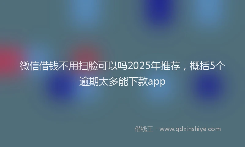 微信借钱不用扫脸可以吗2025年推荐，概括5个逾期太多能下款app