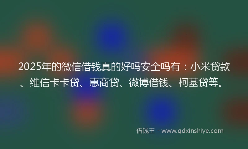 2025年的微信借钱真的好吗安全吗有：小米贷款、维信卡卡贷、惠商贷、微博借钱、柯基贷等。