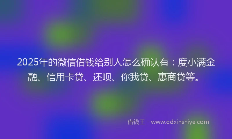 2025年的微信借钱给别人怎么确认有：度小满金融、信用卡贷、还呗、你我贷、惠商贷等。