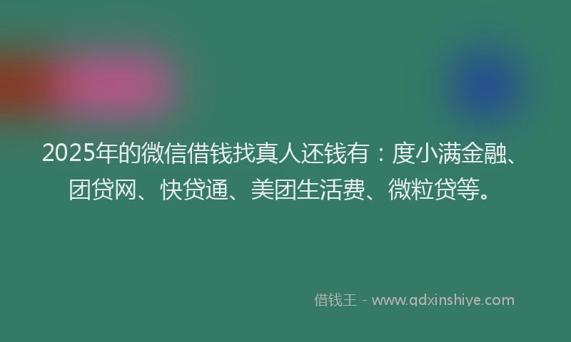 2025年的微信借钱找真人还钱有：度小满金融、团贷网、快贷通、美团生活费、微粒贷等。
