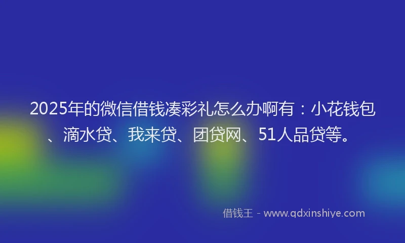 2025年的微信借钱凑彩礼怎么办啊有：小花钱包、滴水贷、我来贷、团贷网、51人品贷等。