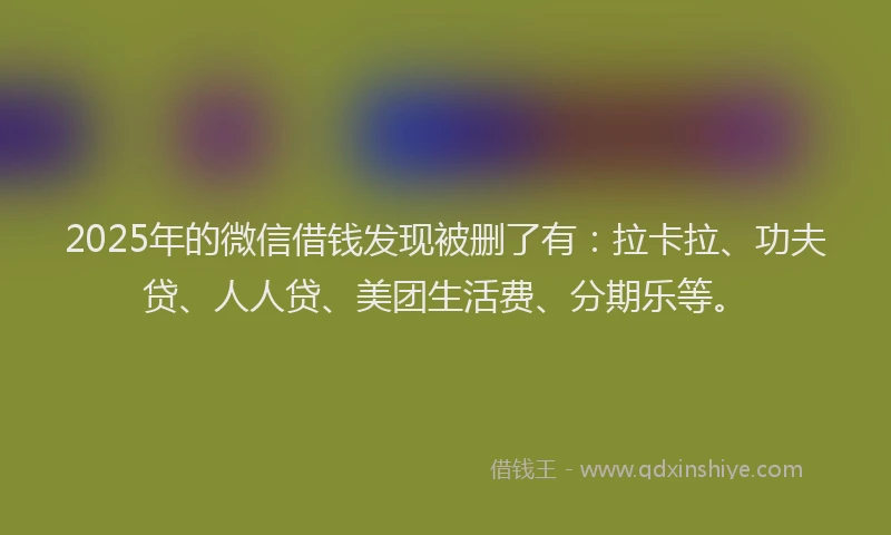 2025年的微信借钱发现被删了有：拉卡拉、功夫贷、人人贷、美团生活费、分期乐等。