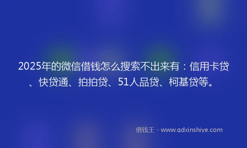 2025年的微信借钱怎么搜索不出来有：信用卡贷、快贷通、拍拍贷、51人品贷、柯基贷等。