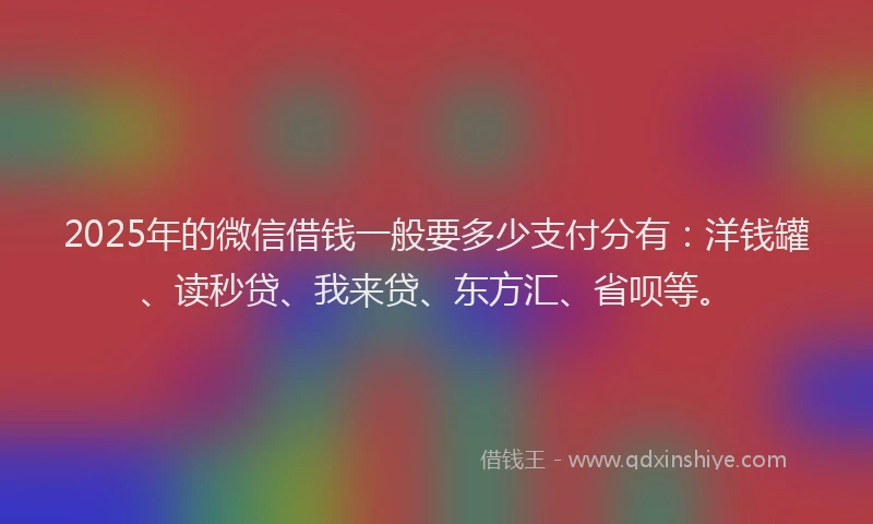 2025年的微信借钱一般要多少支付分有：洋钱罐、读秒贷、我来贷、东方汇、省呗等。