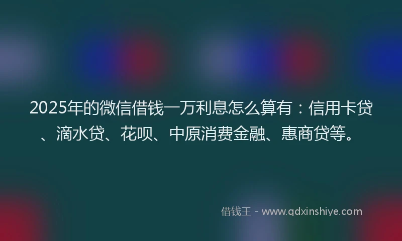 2025年的微信借钱一万利息怎么算有：信用卡贷、滴水贷、花呗、中原消费金融、惠商贷等。