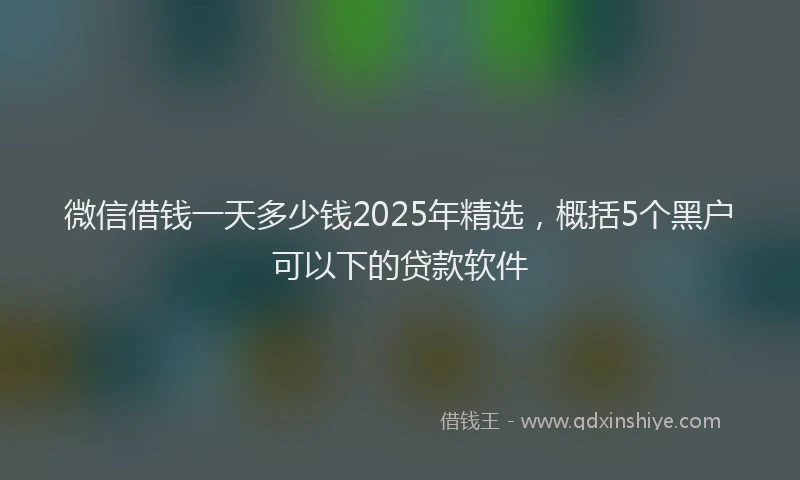 微信借钱一天多少钱2025年精选，概括5个黑户可以下的贷款软件