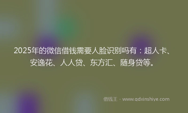 2025年的微信借钱需要人脸识别吗有：超人卡、安逸花、人人贷、东方汇、随身贷等。