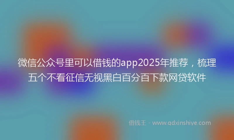 微信公众号里可以借钱的app2025年推荐，梳理五个不看征信无视黑白百分百下款网贷软件