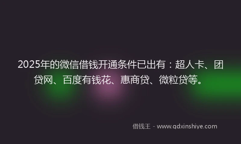 2025年的微信借钱开通条件已出有：超人卡、团贷网、百度有钱花、惠商贷、微粒贷等。