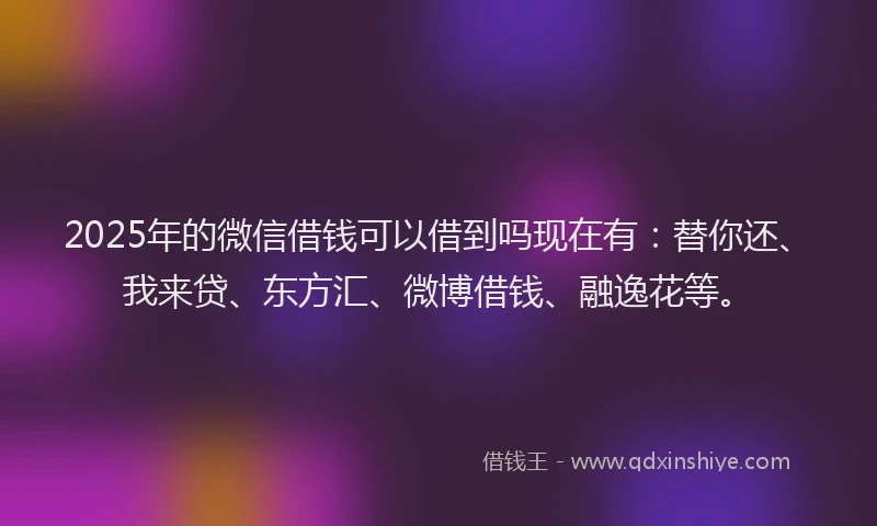 2025年的微信借钱可以借到吗现在有：替你还、我来贷、东方汇、微博借钱、融逸花等。