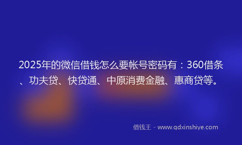 2025年的微信借钱怎么要帐号密码有：360借条、功夫贷、快贷通、中原消费金融、惠商贷等。