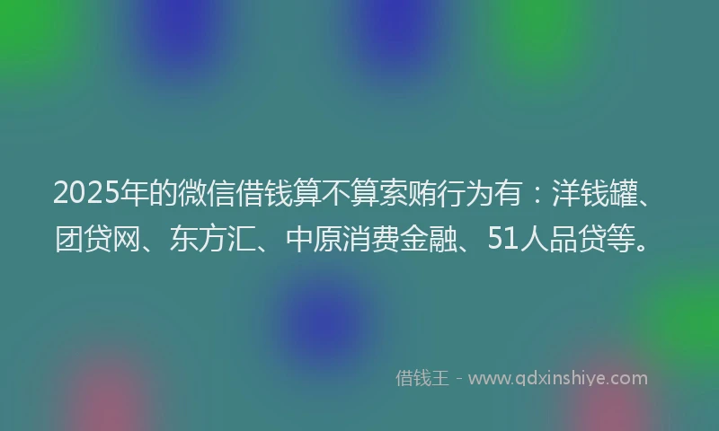 2025年的微信借钱算不算索贿行为有：洋钱罐、团贷网、东方汇、中原消费金融、51人品贷等。
