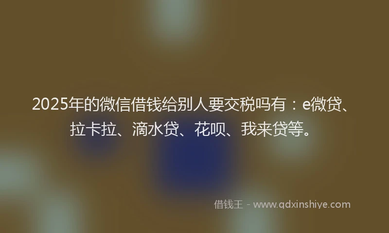2025年的微信借钱给别人要交税吗有：e微贷、拉卡拉、滴水贷、花呗、我来贷等。