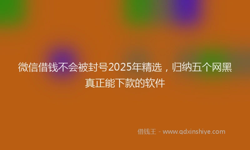 微信借钱不会被封号2025年精选，归纳五个网黑真正能下款的软件