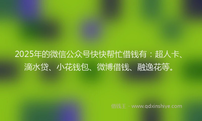 2025年的微信公众号快快帮忙借钱有：超人卡、滴水贷、小花钱包、微博借钱、融逸花等。