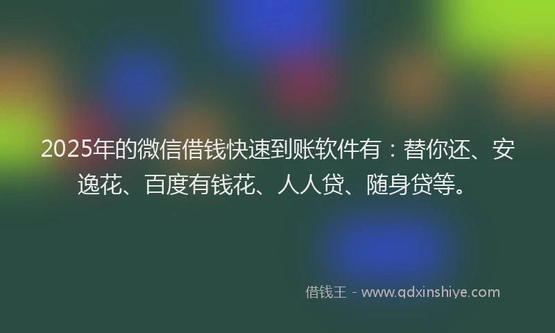 2025年的微信借钱快速到账软件有：替你还、安逸花、百度有钱花、人人贷、随身贷等。
