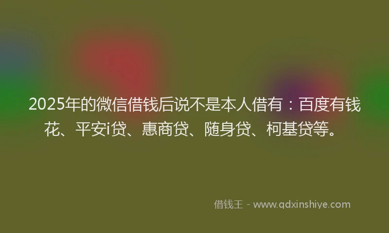 2025年的微信借钱后说不是本人借有：百度有钱花、平安i贷、惠商贷、随身贷、柯基贷等。