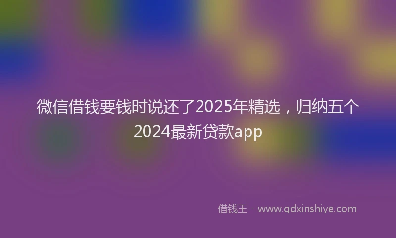 微信借钱要钱时说还了2025年精选，归纳五个2024最新贷款app